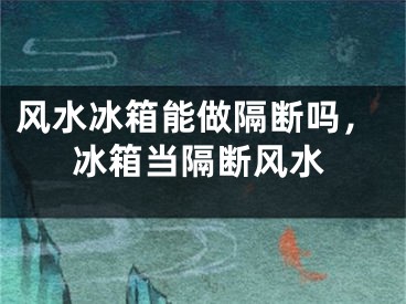 风水冰箱能做隔断吗，冰箱当隔断风水