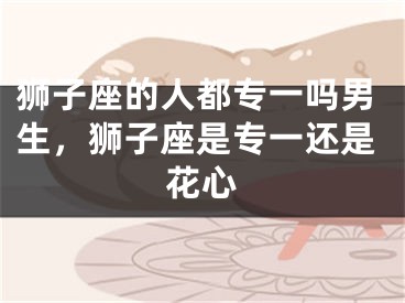 狮子座的人都专一吗男生，狮子座是专一还是花心