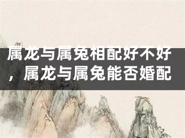 属龙与属兔相配好不好,属龙与属兔能否婚配