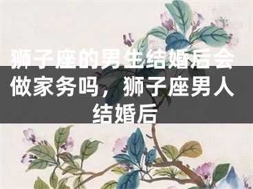 狮子座的男生结婚后会做家务吗，狮子座男人结婚后