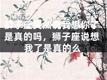 狮子座突然说我想你了是真的吗,狮子座说想我了是真的么
