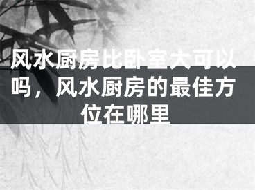 风水厨房比卧室大可以吗，风水厨房的最佳方位在哪里