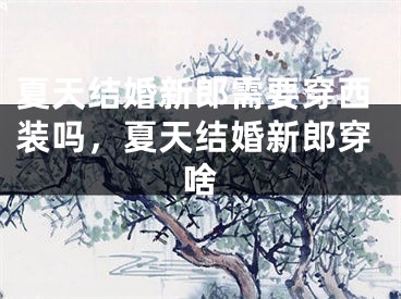 夏天结婚新郎需要穿西装吗，夏天结婚新郎穿啥