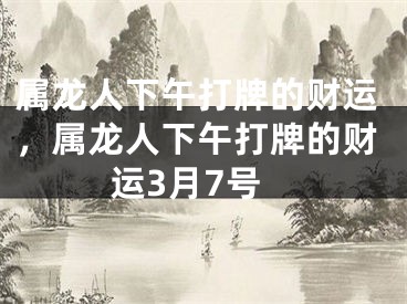 属龙人下午打牌的财运，属龙人下午打牌的财运3月7号