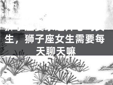 狮子座要永远开心吗女生，狮子座女生需要每天聊天嘛