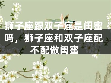 狮子座跟双子座是闺蜜吗,狮子座和双子座配不配做闺蜜