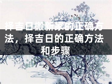 择吉日搬新家的正确方法，择吉日的正确方法和步骤