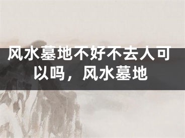 风水墓地不好不去人可以吗，风水墓地