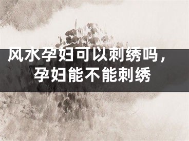 风水孕妇可以刺绣吗，孕妇能不能刺绣