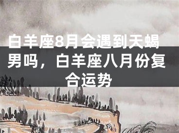 白羊座8月会遇到天蝎男吗,白羊座八月份复合运势