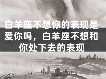 白羊座不想你的表现是爱你吗，白羊座不想和你处下去的表现
