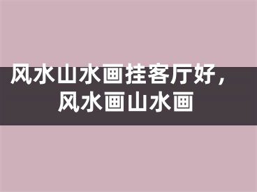 风水山水画挂客厅好，风水画山水画