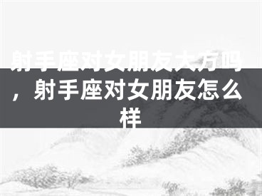 射手座对女朋友大方吗，射手座对女朋友怎么样