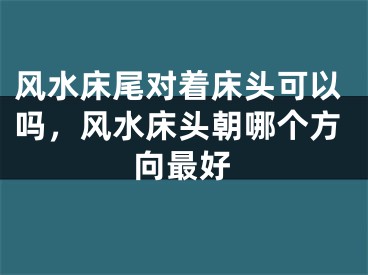 风水床尾对着床头可以吗，风水床头朝哪个方向最好