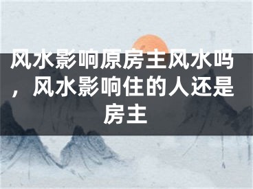 风水影响原房主风水吗,风水影响住的人还是房主