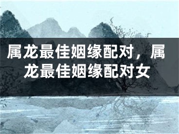 属龙最佳姻缘配对,属龙最佳姻缘配对女