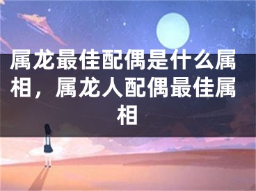 属龙最佳配偶是什么属相，属龙人配偶最佳属相