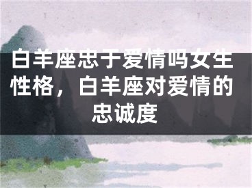白羊座忠于爱情吗女生性格，白羊座对爱情的忠诚度