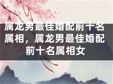 属龙男最佳婚配前十名属相，属龙男最佳婚配前十名属相女