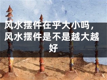 风水摆件在乎大小吗，风水摆件是不是越大越好