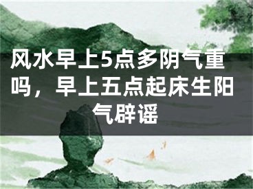 风水早上5点多阴气重吗，早上五点起床生阳气辟谣