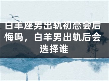 白羊座男出轨初恋会后悔吗，白羊男出轨后会选择谁