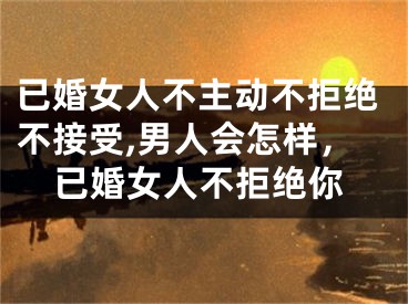 已婚女人不主动不拒绝不接受,男人会怎样，已婚女人不拒绝你