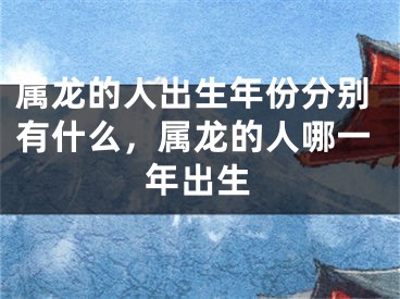属龙的人出生年份分别有什么，属龙的人哪一年出生