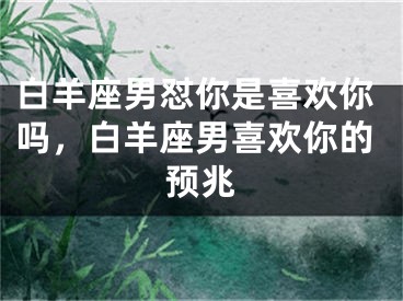 白羊座男怼你是喜欢你吗，白羊座男喜欢你的预兆
