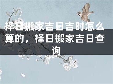 择日搬家吉日吉时怎么算的，择日搬家吉日查询