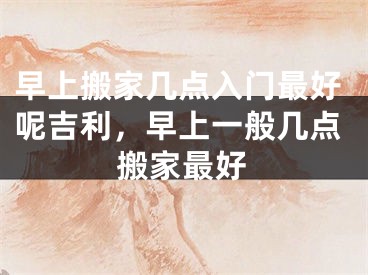 早上搬家几点入门最好呢吉利,早上一般几点搬家最好