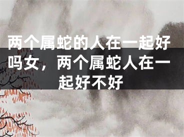 两个属蛇的人在一起好吗女，两个属蛇人在一起好不好