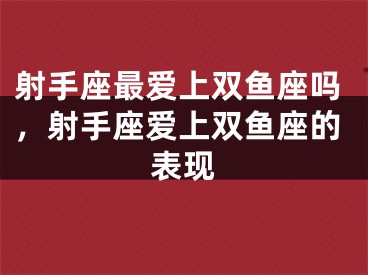 射手座最爱上双鱼座吗，射手座爱上双鱼座的表现