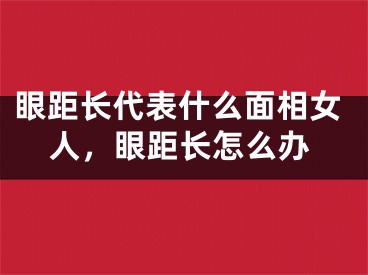 眼距长代表什么面相女人，眼距长怎么办