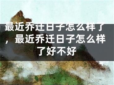 最近乔迁日子怎么样了，最近乔迁日子怎么样了好不好