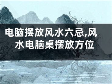 电脑摆放风水六忌,风水电脑桌摆放方位