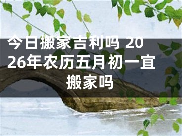 今日搬家吉利吗 2026年农历五月初一宜搬家吗