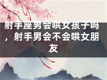 射手座男会哄女孩子吗，射手男会不会哄女朋友