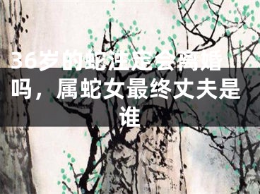 36岁的蛇注定会离婚吗，属蛇女最终丈夫是谁