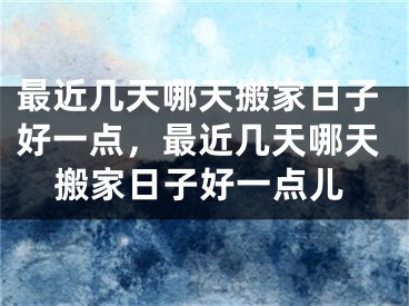 最近几天哪天搬家日子好一点，最近几天哪天搬家日子好一点儿