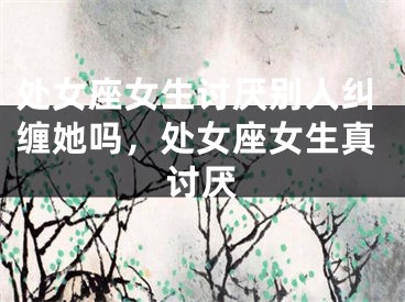处女座女生讨厌别人纠缠她吗，处女座女生真讨厌