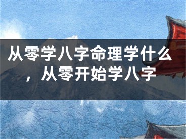 从零学八字命理学什么，从零开始学八字