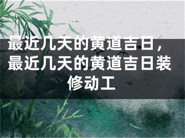 最近几天的黄道吉日，最近几天的黄道吉日装修动工