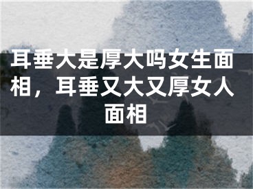 耳垂大是厚大吗女生面相，耳垂又大又厚女人面相