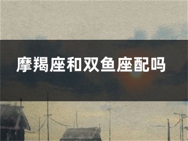 摩羯座和双鱼座配吗