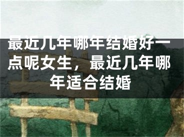 最近几年哪年结婚好一点呢女生，最近几年哪年适合结婚