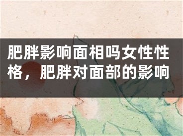 肥胖影响面相吗女性性格，肥胖对面部的影响