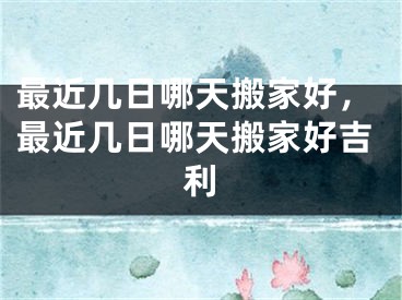 最近几日哪天搬家好，最近几日哪天搬家好吉利