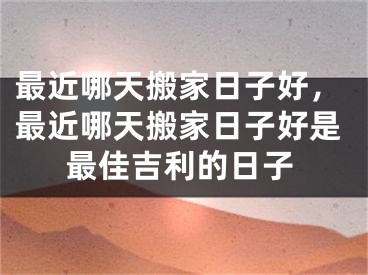 最近哪天搬家日子好，最近哪天搬家日子好是最佳吉利的日子