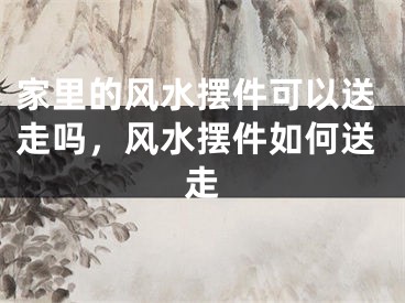 家里的风水摆件可以送走吗，风水摆件如何送走